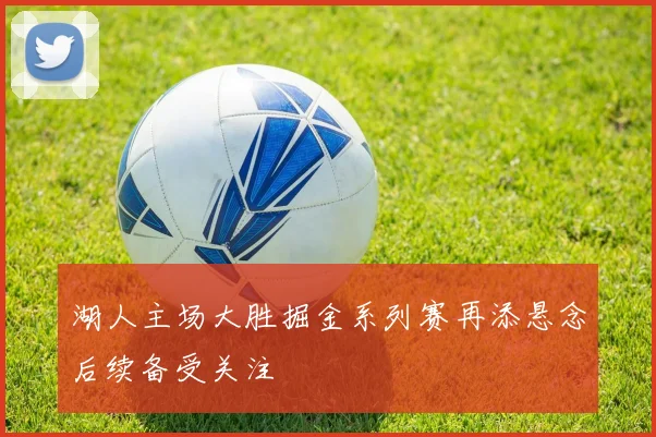 湖人主场大胜掘金系列赛再添悬念后续备受关注