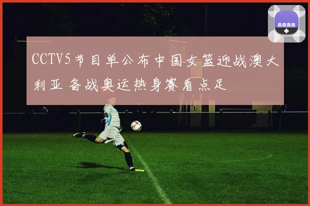 CCTV5节目单公布中国女篮迎战澳大利亚 备战奥运热身赛看点足