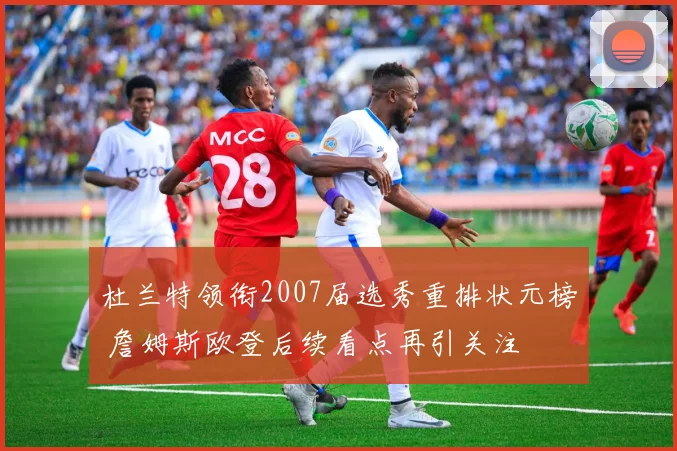 杜兰特领衔2007届选秀重排状元榜 詹姆斯欧登后续看点再引关注