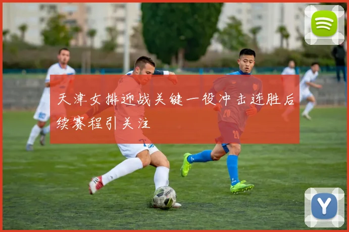 天津女排迎战关键一役冲击连胜后续赛程引关注