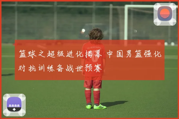 篮球之超级进化揭幕 中国男篮强化对抗训练备战世预赛