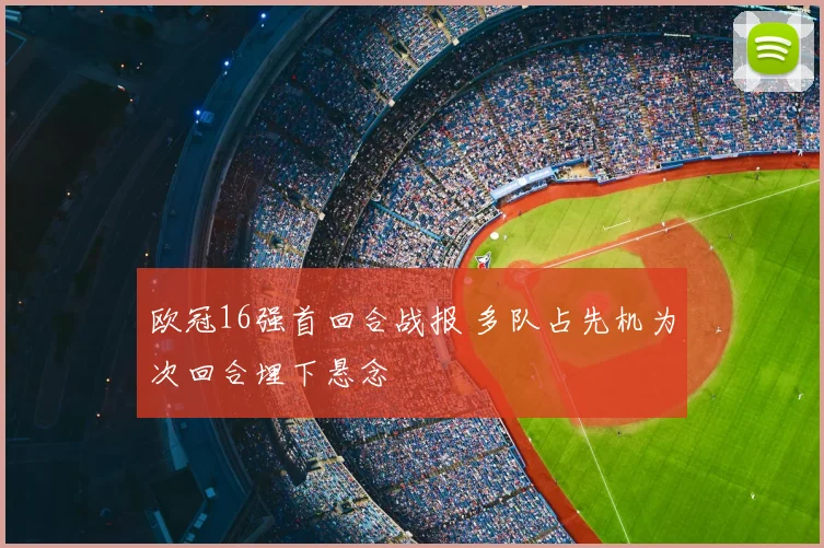 欧冠16强首回合战报 多队占先机为次回合埋下悬念