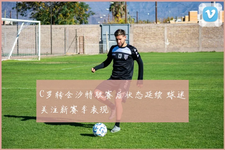 C罗转会沙特联赛后状态延续 球迷关注新赛季表现
