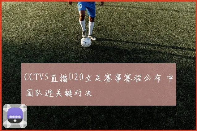 CCTV5直播U20女足赛事赛程公布 中国队迎关键对决