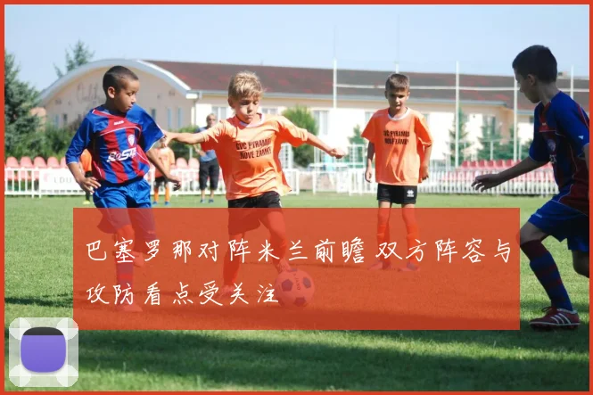 巴塞罗那对阵米兰前瞻 双方阵容与攻防看点受关注
