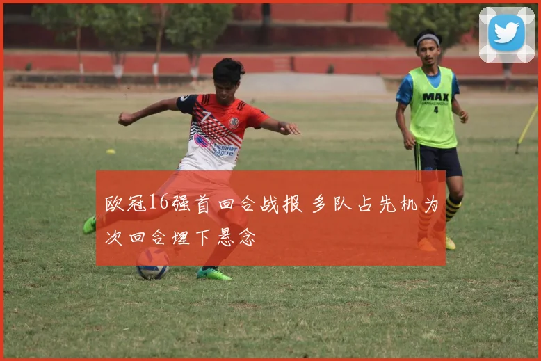 欧冠16强首回合战报 多队占先机为次回合埋下悬念