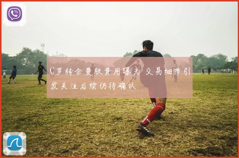 C罗转会曼联费用曝光 交易细节引发关注后续仍待确认