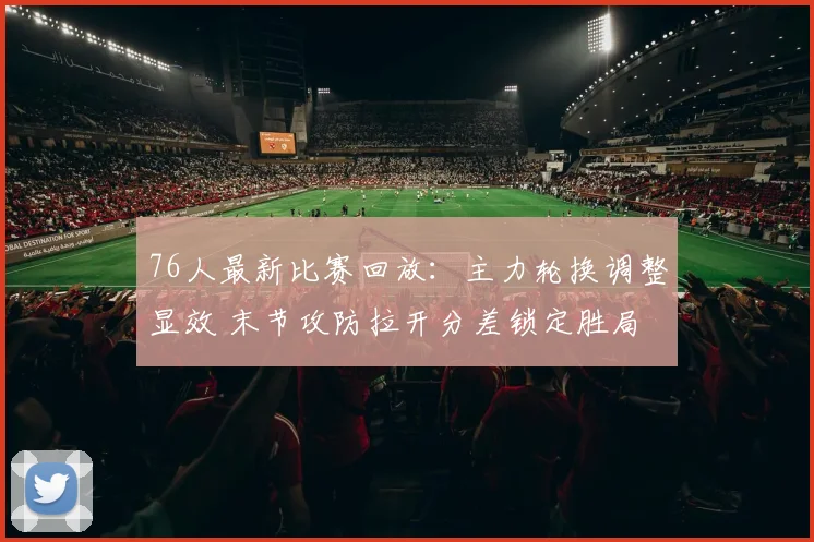76人最新比赛回放：主力轮换调整显效 末节攻防拉开分差锁定胜局