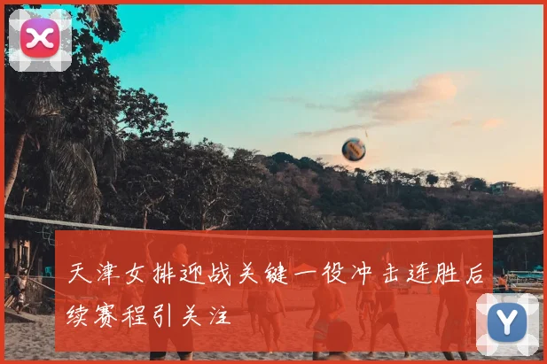 天津女排迎战关键一役冲击连胜后续赛程引关注
