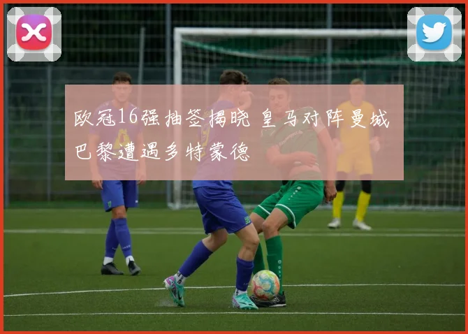 欧冠16强抽签揭晓 皇马对阵曼城 巴黎遭遇多特蒙德