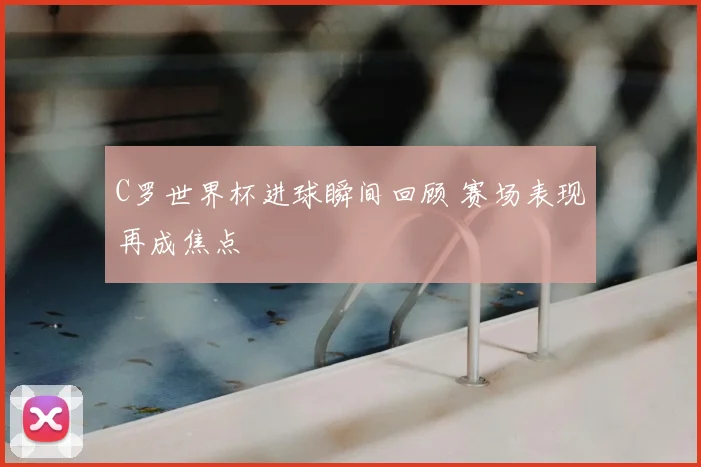 C罗世界杯进球瞬间回顾 赛场表现再成焦点