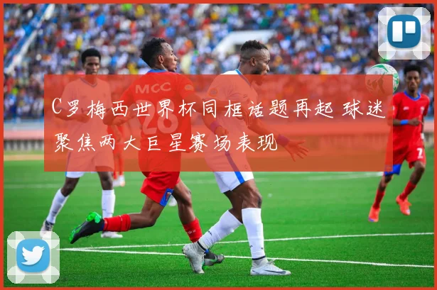 C罗梅西世界杯同框话题再起 球迷聚焦两大巨星赛场表现