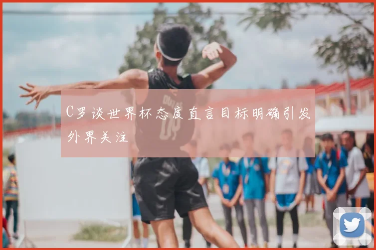 C罗谈世界杯态度直言目标明确引发外界关注