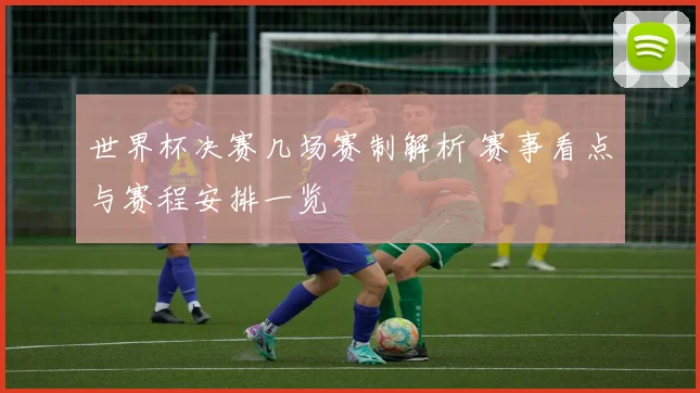 世界杯决赛几场赛制解析 赛事看点与赛程安排一览