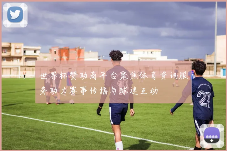 世界杯赞助商平台聚焦体育资讯服务助力赛事传播与球迷互动